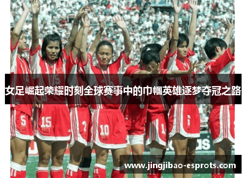 女足崛起荣耀时刻全球赛事中的巾帼英雄逐梦夺冠之路